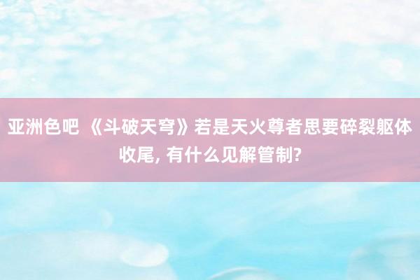亚洲色吧 《斗破天穹》若是天火尊者思要碎裂躯体收尾， 有什么见解管制?