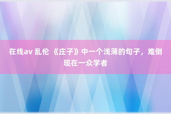 在线av 乱伦 《庄子》中一个浅薄的句子，难倒现在一众学者