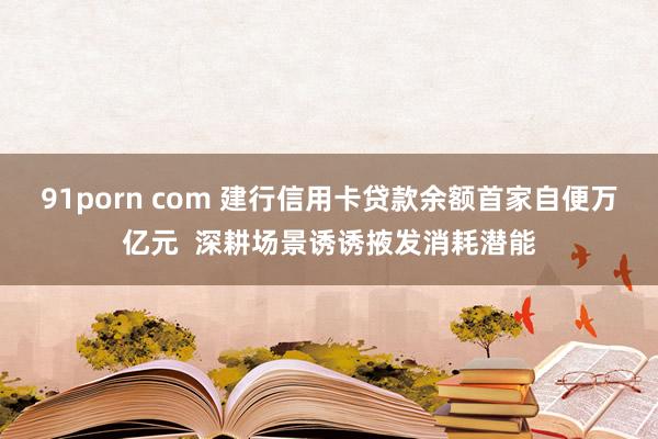 91porn com 建行信用卡贷款余额首家自便万亿元  深耕场景诱诱掖发消耗潜能