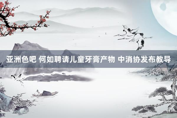 亚洲色吧 何如聘请儿童牙膏产物 中消协发布教导
