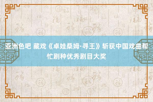 亚洲色吧 藏戏《卓娃桑姆·寻王》斩获中国戏曲帮忙剧种优秀剧目大奖