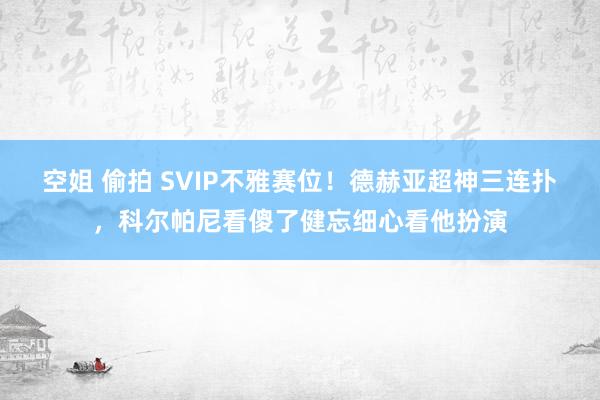 空姐 偷拍 SVIP不雅赛位！德赫亚超神三连扑，科尔帕尼看傻了健忘细心看他扮演