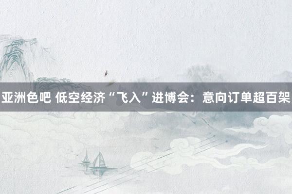亚洲色吧 低空经济“飞入”进博会：意向订单超百架