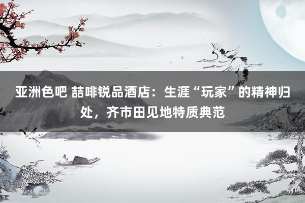 亚洲色吧 喆啡锐品酒店：生涯“玩家”的精神归处，齐市田见地特质典范