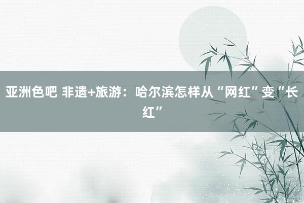 亚洲色吧 非遗+旅游：哈尔滨怎样从“网红”变“长红”