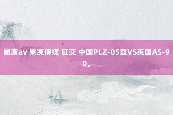 國產av 果凍傳媒 肛交 中国PLZ-05型VS英国AS-90。