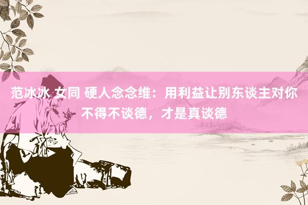范冰冰 女同 硬人念念维：用利益让别东谈主对你不得不谈德，才是真谈德