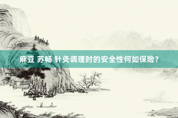麻豆 苏畅 针灸调理时的安全性何如保险？