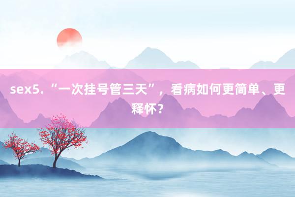 sex5. “一次挂号管三天”，看病如何更简单、更释怀？