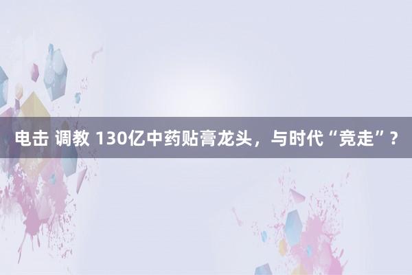 电击 调教 130亿中药贴膏龙头，与时代“竞走”？
