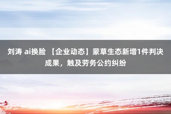刘涛 ai换脸 【企业动态】蒙草生态新增1件判决成果，触及劳务公约纠纷