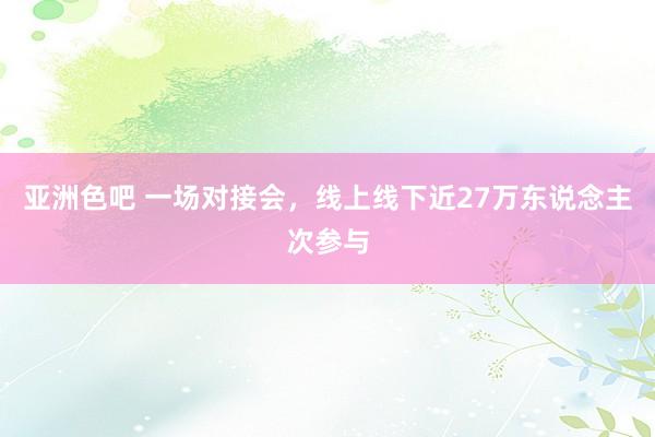 亚洲色吧 一场对接会，线上线下近27万东说念主次参与