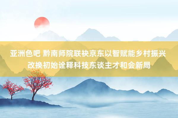 亚洲色吧 黔南师院联袂京东以智赋能乡村振兴 改换初始诠释科技东谈主才和会新局