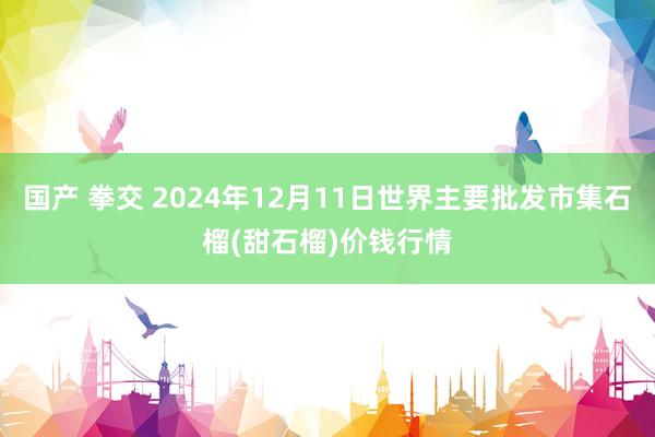 国产 拳交 2024年12月11日世界主要批发市集石榴(甜石榴)价钱行情