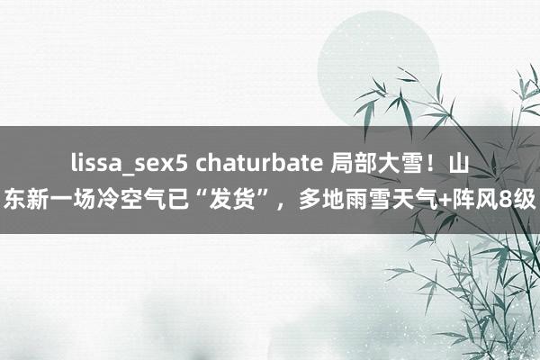 lissa_sex5 chaturbate 局部大雪！山东新一场冷空气已“发货”，多地雨雪天气+阵风8级