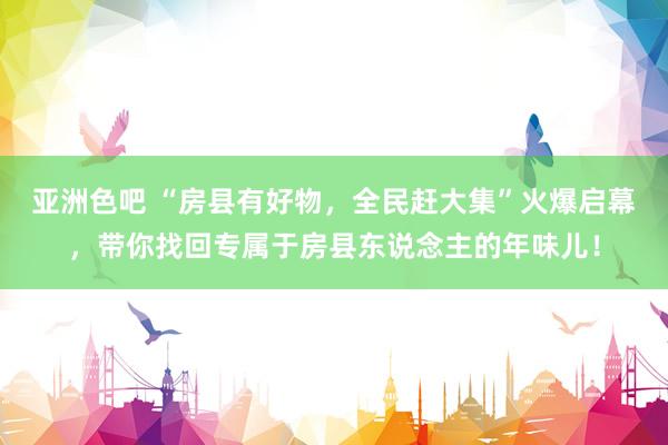 亚洲色吧 “房县有好物，全民赶大集”火爆启幕，带你找回专属于房县东说念主的年味儿！