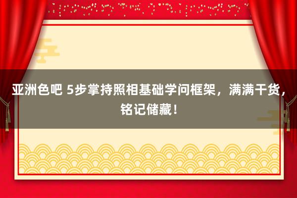 亚洲色吧 5步掌持照相基础学问框架，满满干货，铭记储藏！