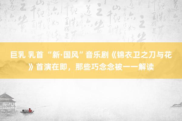巨乳 乳首 “新·国风”音乐剧《锦衣卫之刀与花》首演在即，那些巧念念被一一解读