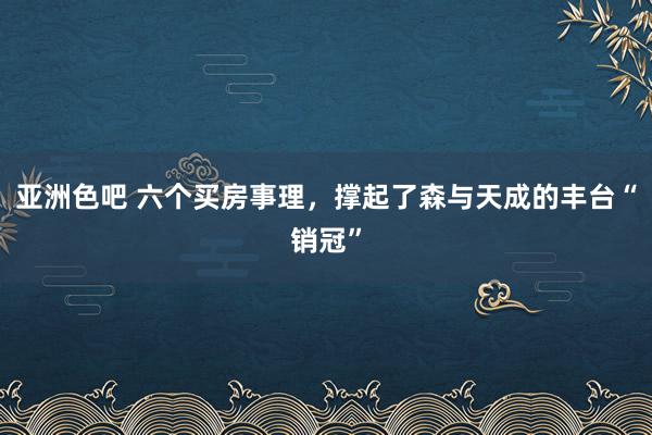 亚洲色吧 六个买房事理，撑起了森与天成的丰台“销冠”