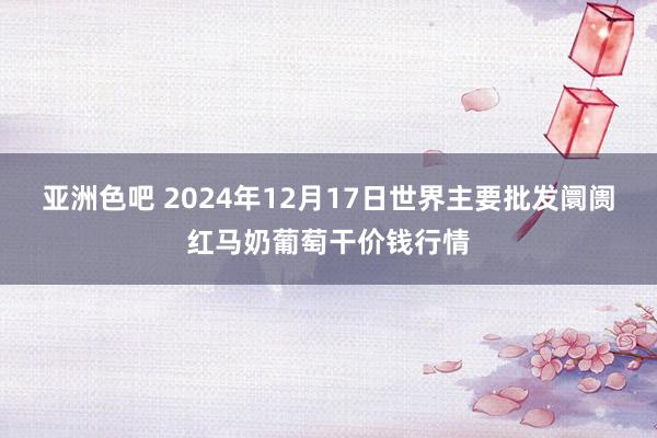 亚洲色吧 2024年12月17日世界主要批发阛阓红马奶葡萄干价钱行情