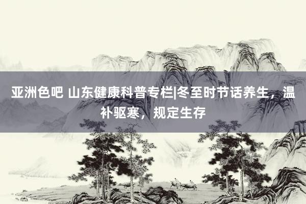 亚洲色吧 山东健康科普专栏|冬至时节话养生，温补驱寒，规定生存