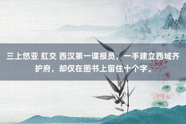 三上悠亚 肛交 西汉第一谍报员，一手建立西域齐护府，却仅在图书上留住十个字。