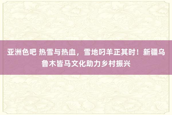 亚洲色吧 热雪与热血，雪地叼羊正其时！新疆乌鲁木皆马文化助力乡村振兴