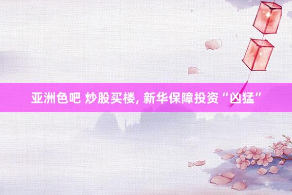 亚洲色吧 炒股买楼， 新华保障投资“凶猛”