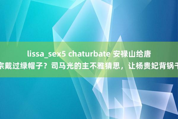 lissa_sex5 chaturbate 安禄山给唐玄宗戴过绿帽子？司马光的主不雅猜思，让杨贵妃背锅千年