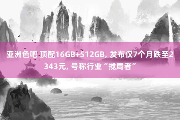 亚洲色吧 顶配16GB+512GB， 发布仅7个月跌至2343元， 号称行业“搅局者”