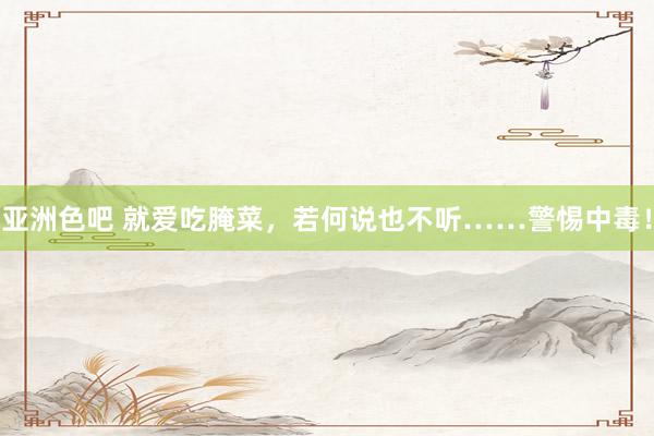 亚洲色吧 就爱吃腌菜，若何说也不听……警惕中毒！