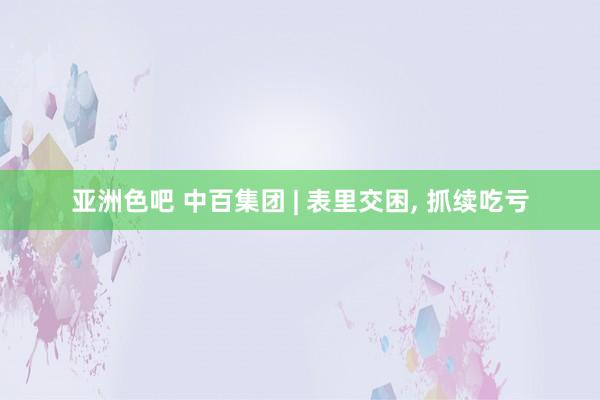 亚洲色吧 中百集团 | 表里交困， 抓续吃亏