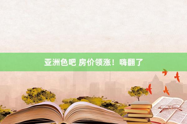 亚洲色吧 房价领涨！嗨翻了