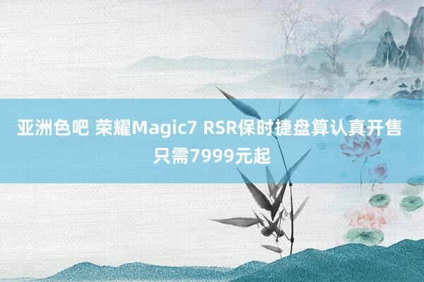 亚洲色吧 荣耀Magic7 RSR保时捷盘算认真开售 只需7999元起