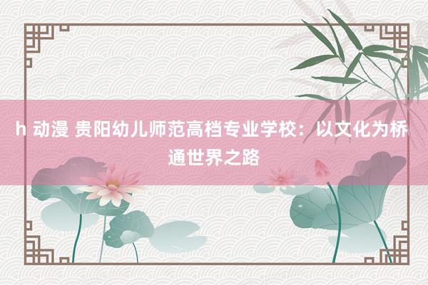 h 动漫 贵阳幼儿师范高档专业学校：以文化为桥 通世界之路