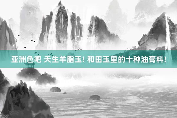 亚洲色吧 天生羊脂玉! 和田玉里的十种油膏料!