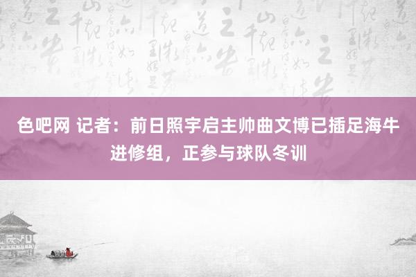 色吧网 记者：前日照宇启主帅曲文博已插足海牛进修组，正参与球队冬训