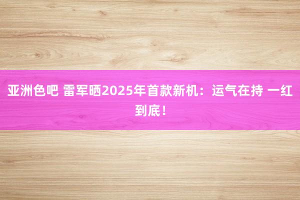 亚洲色吧 雷军晒2025年首款新机：运气在持 一红到底！