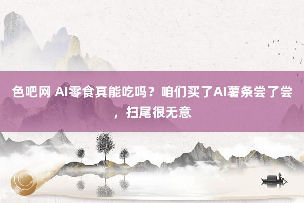 色吧网 AI零食真能吃吗？咱们买了AI薯条尝了尝，扫尾很无意