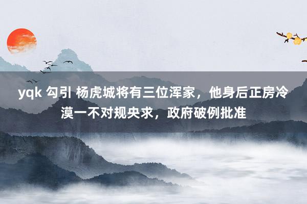 yqk 勾引 杨虎城将有三位浑家，他身后正房冷漠一不对规央求，政府破例批准