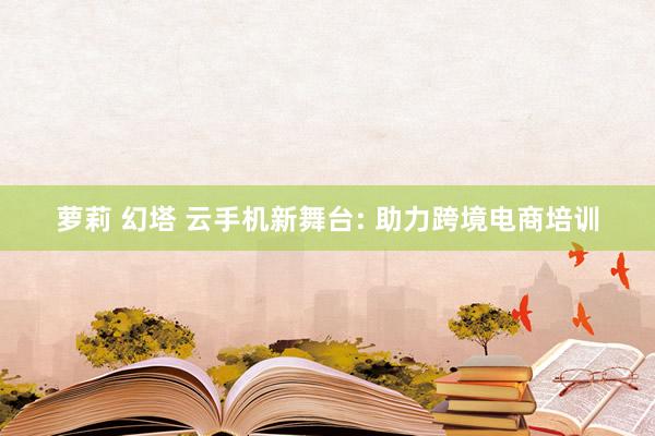 萝莉 幻塔 云手机新舞台: 助力跨境电商培训