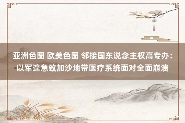 亚洲色图 欧美色图 邻接国东说念主权高专办：以军遑急致加沙地带医疗系统面对全面崩溃