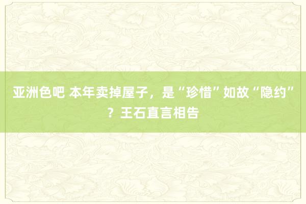 亚洲色吧 本年卖掉屋子，是“珍惜”如故“隐约”？王石直言相告