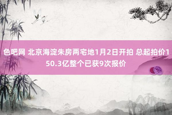 色吧网 北京海淀朱房两宅地1月2日开拍 总起拍价150.3亿整个已获9次报价