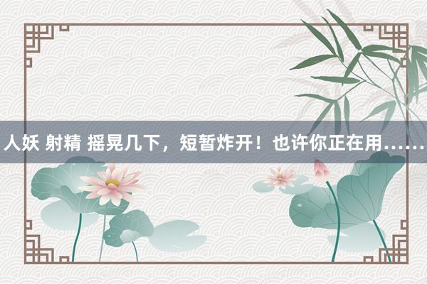 人妖 射精 摇晃几下，短暂炸开！也许你正在用……