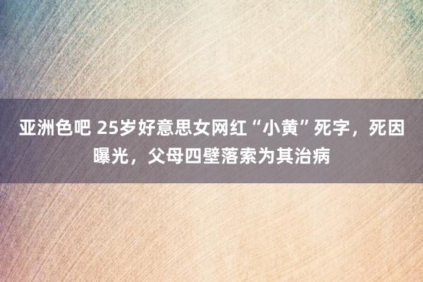 亚洲色吧 25岁好意思女网红“小黄”死字，死因曝光，父母四壁落索为其治病