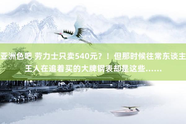 亚洲色吧 劳力士只卖540元？！但那时候往常东谈主王人在追着买的大牌钢表却是这些......