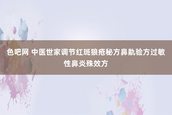 色吧网 中医世家调节红斑狼疮秘方鼻鼽验方过敏性鼻炎殊效方