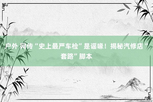 户外 网传“史上最严车检”是谣喙！揭秘汽修店“套路”脚本