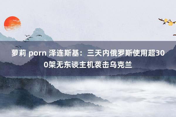 萝莉 porn 泽连斯基：三天内俄罗斯使用超300架无东谈主机袭击乌克兰